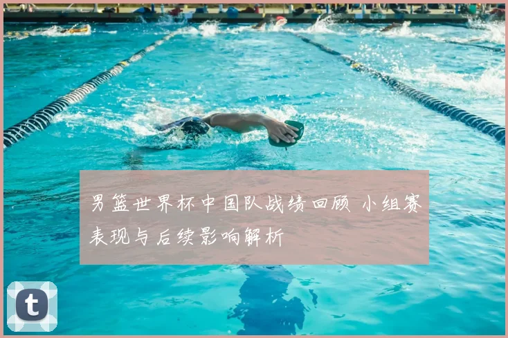 男篮世界杯中国队战绩回顾 小组赛表现与后续影响解析
