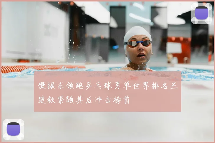 樊振东领跑乒乓球男单世界排名王楚钦紧随其后冲击榜首