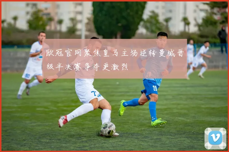 欧冠官网聚焦皇马主场逆转曼城晋级半决赛争夺更激烈