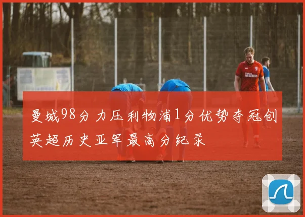 曼城98分力压利物浦1分优势夺冠创英超历史亚军最高分纪录