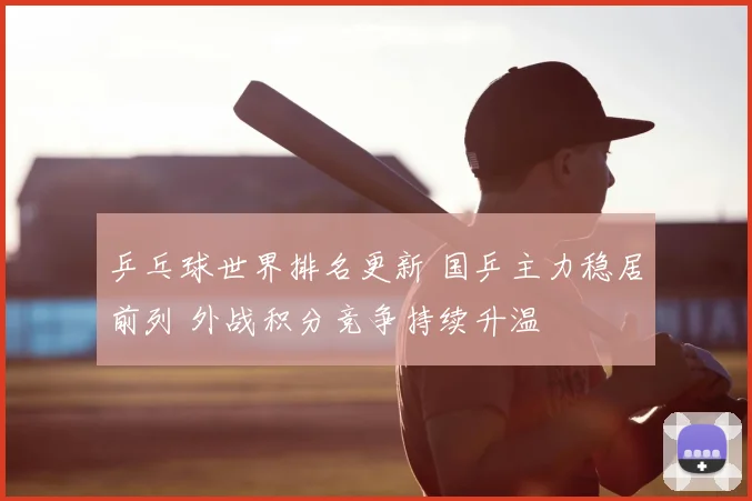 乒乓球世界排名更新 国乒主力稳居前列 外战积分竞争持续升温