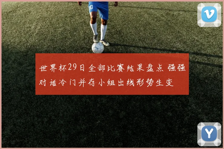 世界杯29日全部比赛结果盘点 强强对话冷门并存小组出线形势生变