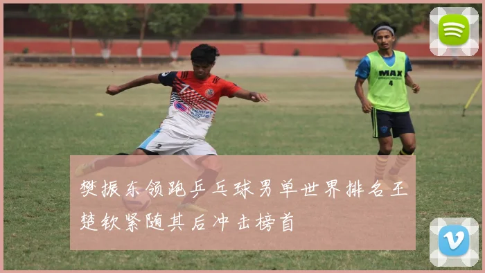 樊振东领跑乒乓球男单世界排名王楚钦紧随其后冲击榜首