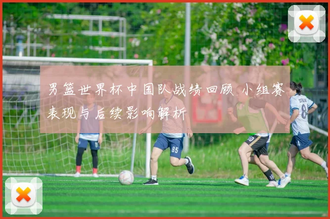 男篮世界杯中国队战绩回顾 小组赛表现与后续影响解析
