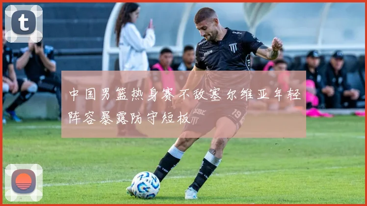 中国男篮热身赛不敌塞尔维亚年轻阵容暴露防守短板