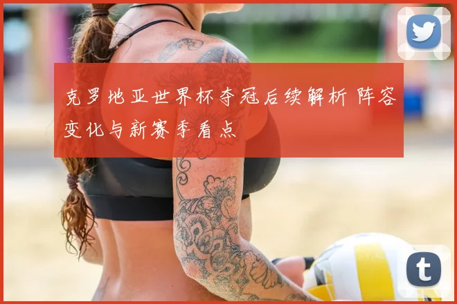 克罗地亚世界杯夺冠后续解析 阵容变化与新赛季看点