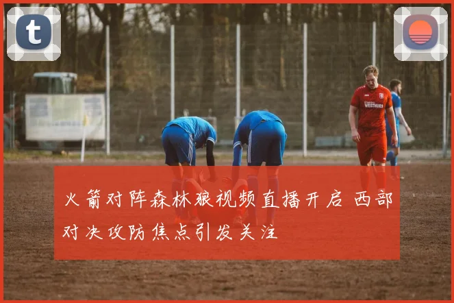 火箭对阵森林狼视频直播开启 西部对决攻防焦点引发关注