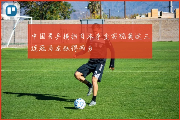 中国男乒横扫日本夺金实现奥运三连冠马龙独得两分