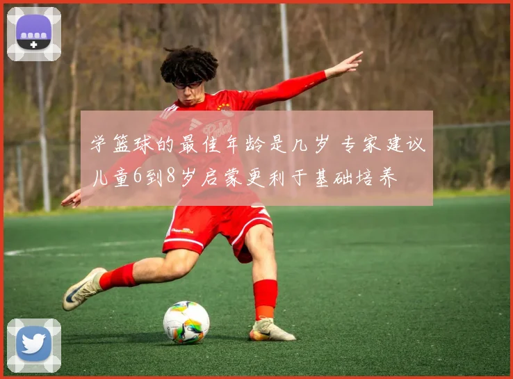 学篮球的最佳年龄是几岁 专家建议儿童6到8岁启蒙更利于基础培养