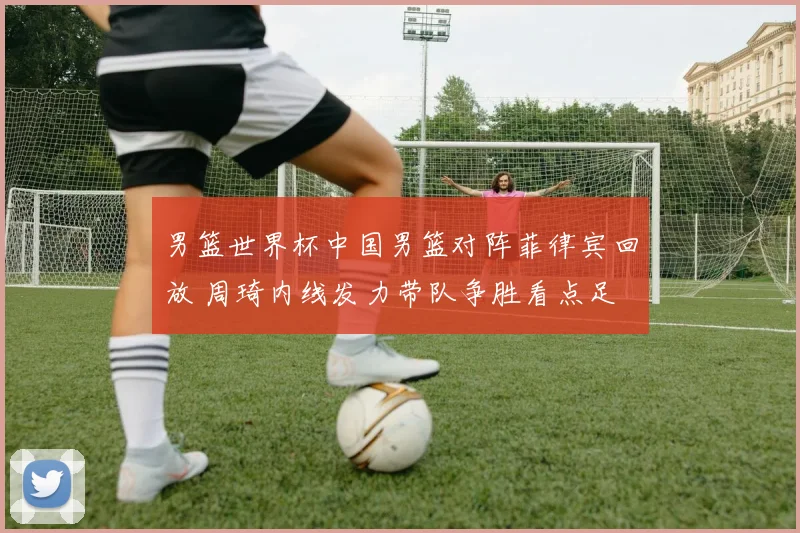 男篮世界杯中国男篮对阵菲律宾回放 周琦内线发力带队争胜看点足