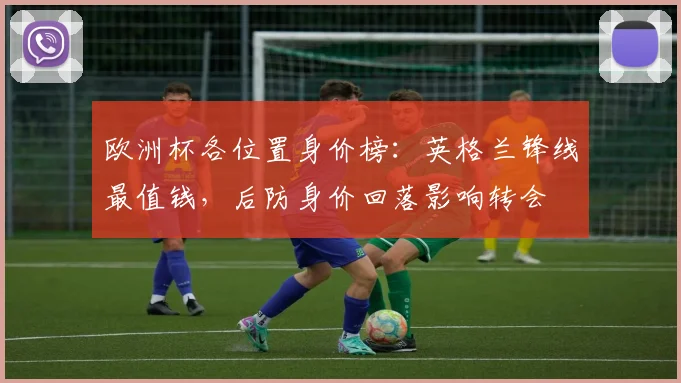 欧洲杯各位置身价榜：英格兰锋线最值钱，后防身价回落影响转会