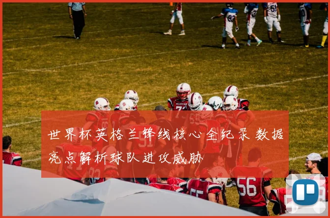 世界杯英格兰锋线核心全纪录 数据亮点解析球队进攻威胁