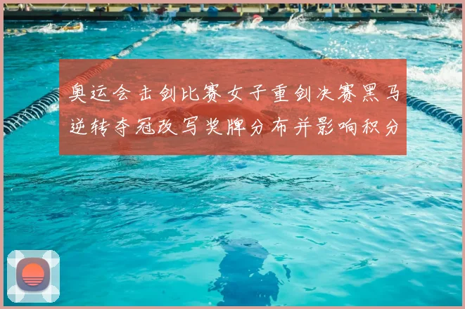 奥运会击剑比赛女子重剑决赛黑马逆转夺冠改写奖牌分布并影响积分榜