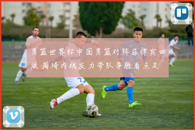 男篮世界杯中国男篮对阵菲律宾回放 周琦内线发力带队争胜看点足