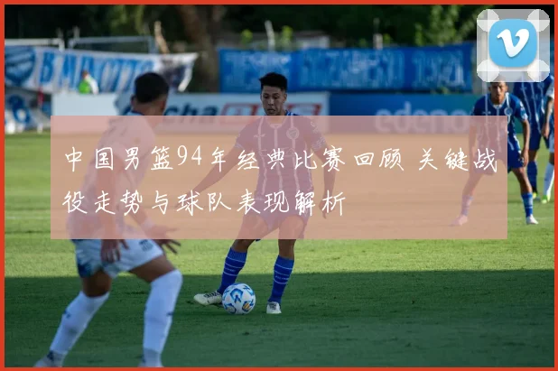 中国男篮94年经典比赛回顾 关键战役走势与球队表现解析