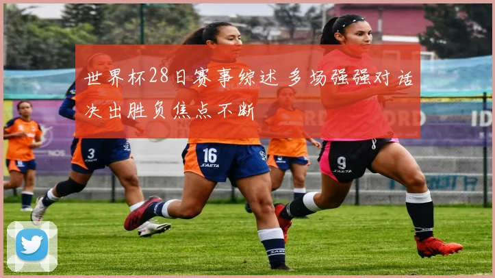 世界杯28日赛事综述 多场强强对话决出胜负焦点不断