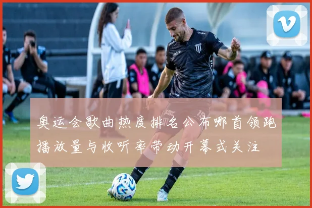 奥运会歌曲热度排名公布哪首领跑播放量与收听率带动开幕式关注