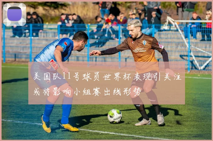 美国队11号球员世界杯表现引关注或将影响小组赛出线形势
