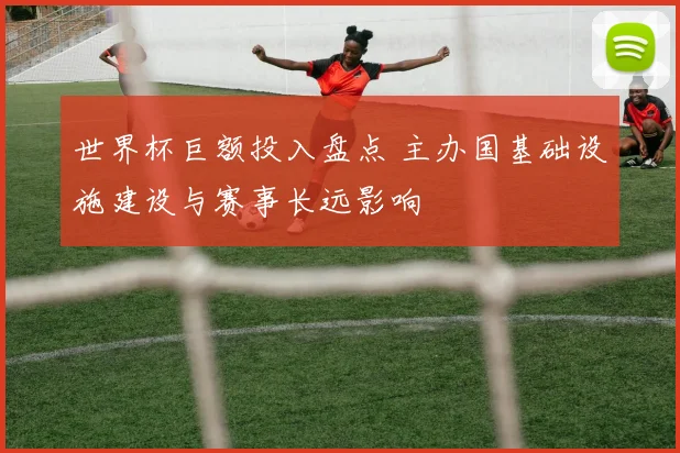 世界杯巨额投入盘点 主办国基础设施建设与赛事长远影响