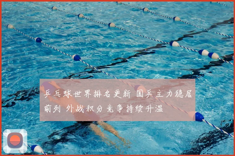 乒乓球世界排名更新 国乒主力稳居前列 外战积分竞争持续升温