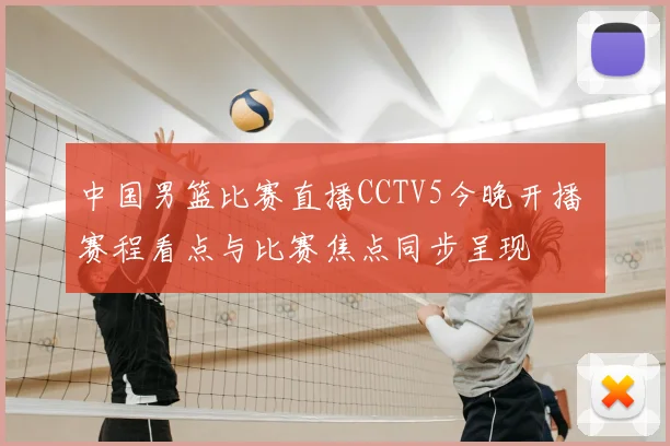 中国男篮比赛直播CCTV5今晚开播 赛程看点与比赛焦点同步呈现