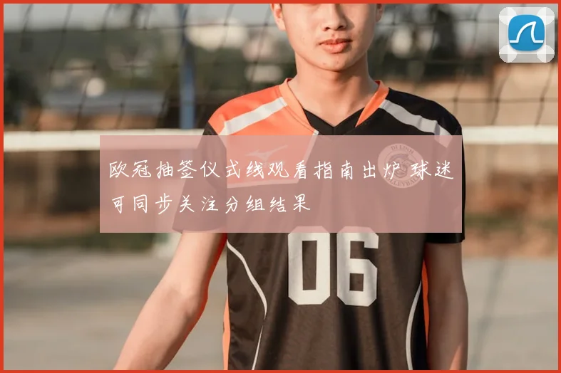 欧冠抽签仪式线观看指南出炉 球迷可同步关注分组结果