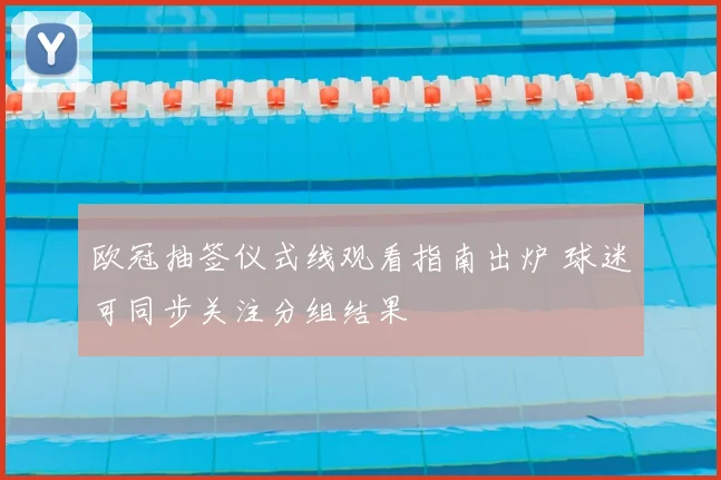 欧冠抽签仪式线观看指南出炉 球迷可同步关注分组结果